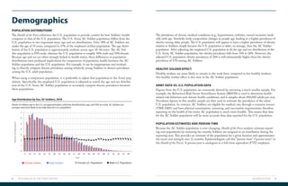 INTRODUCTION 98 2019 HEALTH OF THE FORCE REPORT
Demographics
POPULATION DISTRIBUTIONS
The Health of the Force references the U.S. population to provide context for how Soldiers’ health
compares to that of the U.S. population. The U.S. Army AC Soldier population differs from the
U.S. population in two important ways: age and sex distributions. Over 78% of AC Soldiers are
under the age of 35 years, compared to 37% of the employed civilian population. The age distri-
bution of the U.S. population is approximately uniform across ages 18–60 years. The AC Sol-
dier population is 85% male, whereas the U.S. population is roughly 50% male and 50% female.
Because age and sex are often strongly linked to health status, these differences in population
distributions have profound implications for comparisons of population health between the AC
Soldier population and the U.S. population. For example, it can be inappropriate and mislead-
ing to directly compare disease prevalence among relatively young Soldiers to disease prevalence
among the U.S. adult population.
When using a comparison population, it is preferable to adjust that population to the Army pop-
ulation. Specifically, the employed U.S. population is adjusted to match the age and sex distribu-
tion of the U.S. Army AC Soldier population to accurately compare disease prevalence between
these populations.
HEALTHY SOLDIER EFFECT
Healthy workers are more likely to remain in the work force compared to less healthy workers;
this healthy worker effect is also seen in the AC Soldier population.
ARMY DATA VS. U.S. POPULATION DATA
Figures from the U.S. population are commonly derived by surveying a much smaller sample. For
example, the Behavioral Risk Factor Surveillance System (BRFSS) is used to determine health-
related risk behaviors and chronic health conditions, and it samples about 400,000 adults per year.
Prevalence figures in this smaller sample are then used to estimate the prevalence of the entire
U.S. population. In contrast, AC Soldiers are eligible for medical care through a common insurer
(TRICARE) and have physical examination, screening, and vaccination requirements; therefore,
reporting on the health of the entire AC population is much more feasible. This means that data
for the AC Soldier population will be more accurate than data reported for the U.S. population.
POPULATION ESTIMATES AND PERSON-TIME
Because the AC Soldier population is ever-changing, Health of the Force analysts estimate report-
ing unit populations by summing the months Soldiers are assigned to an installation during the
reporting year. This provides an estimate of the population for a given location and approximates
the mean end strength over 12 months. Epidemiologists call this “person-time” (“person-years” in
the Health of the Force). A person-year is analogous to a full-time equivalent (FTE) employee.
The prevalence of chronic medical conditions (e.g., hypertension, arthritis, cancer) increases mark-
edly with age. Similarly, body composition changes as people age, leading to a higher prevalence of
obesity among older people. The U.S. population will appear to have a higher prevalence of obesity
relative to Soldiers simply because the U.S. population is older, on average, than the AC Soldier
population. After adjusting the employed U.S. population to fit the age and sex distribution of the
U.S. Army AC Soldier population, the obesity prevalence falls from 31% to 26%. However, the
adjusted U.S. population obesity prevalence of 26% is still substantially higher than the obesity
prevalence of 17% among AC Soldiers.
Age Distribution by Sex, AC Soldiers, 2018
Adults of military age in the U.S. are approximately uniformly distributed by age, and 50% are male. AC Soldiers are
younger and more likely to be male than the U.S. population.
0
17 19 21 23 25 27 29 31 33 35 37 39 41 43 45 47 49 51 53 55 57 59
1
2
3
5
4
6
7
PercentofPopulation
Age
Female Soldiers Male Soldiers Female U.S. Population Male U.S. Population
 