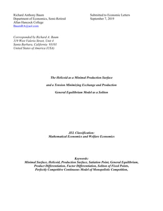 Richard Anthony Baum Submitted to Economic Letters
Department of Economics, Semi-Retired September 7, 2019
Allan Hancock College
BaumRA@aol.com
Corresponded by Richard A. Baum
319 West Valerio Street, Unit 4
Santa Barbara, California 93101
United States of America (USA)
The Helicoid as a Minimal Production Surface
and a Tension Minimizing Exchange and Production
General Equilibrium Model as a Soliton
JEL Classification:
Mathematical Economics and Welfare Economics
Keywords:
Minimal Surface, Helicoid, Production Surface, Satiation Point, General Equilibrium,
Product Differentiation, Factor Differentiation, Soliton of Fixed Points,
Perfectly Competitive Continuous Model of Monopolistic Competition,
 