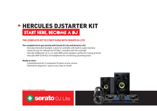 THE COMPLETE KIT TO START DJING WITH SERATO DJ LITE
The complete kit to get started with Serato DJ Lite and become a DJ:
	 - Hercules DJControl Starlight: 2-deck DJ controller with built-in audio interface
	 - Serato DJ Lite: DJ software for PC/Mac®, included with the controller
	 - Hercules DJMonitor 32: 2 x 15 watts RMS active speakers, perfect for mixing at home
	 - Hercules HDP DJ M 40.2: DJ headphones for monitoring upcoming tracks
Ready to start:
	 - Comprehensive kit: 3 companion DJ gears at your service
	 - Tailored for beginners: easy to carry, easy to install
START HERE, BECOME A DJ
HERCULES DJSTARTER KIT
INCLUDED DJ SOFTWARE
 