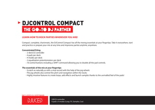THE GO-TO DJ PARTNER
DJCONTROL COMPACT
LEARN HOW TO ROCK PARTIES WHEREVER YOU ARE!
Compact, complete, charismatic, the DJControl Compact has all the mixing essentials at your fingertips. Take it everywhere, start
and practice or prepare your mix at any time and improvise parties anytime, anywhere.
Concentrated DJing
	 - 2-deck DJ controller
	 - 4 pads per deck
	 - 4 modes per deck
	 - 2 equalization potentiometers per deck
	 - 10 control buttons including a SHIFT command allowing you to double all the pad controls.
The essentials of the mix at your fingertips
	 - Scratch as naturally as with a vinyl record with the help of the jog wheels
	 - The jog wheels also control the pitch and navigation within the tracks
	 - Highly intuitive features to create loops, add effects and launch samples thanks to the unrivalled feel of the pads!
USB DJ controller
4 pads x 4 modes (Loop, FX, Samples, Cue)
INCLUDED DJ SOFTWARE
 