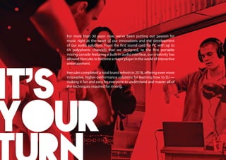 For more than 30 years now, we’ve been putting our passion for
music right at the heart of our innovations and the development
of our audio solutions. From the first sound card for PC with up to
64 polyphonic channels that we designed, to the first portable
mixing console featuring a built-in audio interface, our creativity has
allowed Hercules to become a major player in the world of interactive
entertainment.
Hercules completed a total brand refresh in 2018, offering even more
innovative, higher-performance solutions for learning how to DJ —
making it fun and easy for everyone to understand and master all of
the techniques required for mixing.
 