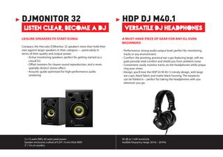 2 x 15 watts RMS, 60 watts peak power.
Speaker enclosures crafted of 0.24”/ 6 mm thick MDF.
3”/ 7.6 cm woofers
95 dB at 1 mW sensitivity
Audible frequency range: 20 Hz – 20 kHz
LISTEN CLEAR, BECOME A DJ
DJMONITOR 32
LEISURE SPEAKERS TO START DJING!
Compact, the Hercules DJMonitor 32 speakers more than hold their
own against larger speakers in their category — particularly in
terms of their quality and output power.
	 - Active monitoring speakers: perfect for getting started as a
casual DJ.
	 - Offset tweeters for clearer sound reproduction, and a more
spatially-distinct stereo effect.
	 - Acoustic guide optimized for high-performance audio
rendering
VERSATILE DJ HEADPHONES
HDP DJ M40.1
A MUST-HAVE PIECE OF GEAR FOR ANY DJ, EVEN
BEGINNERS!
- Performance: strong audio output level, perfect for monitoring
tracks in any environment. 
- Comfort: the pivoting, practical ear-cups featuring large, soft ear
pads provide total comfort and shield you from ambient noise
- Convenient: easily monitor tracks on the headphones while prepa-
ring your mixes
- Design: you’ll love the HDP DJ M 40.1’s trendy design, with large
ear-cups, black fabric and matte black housing. The earpieces
can be folded in – perfect for taking the headphones with you
wherever you go.
 