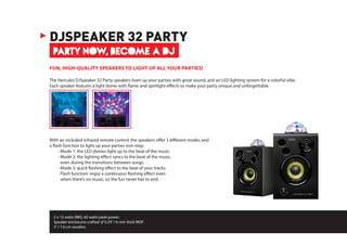 2 x 15 watts RMS, 60 watts peak power.
Speaker enclosures crafted of 0.24”/ 6 mm thick MDF.
3”/ 7.6 cm woofers
PARTY NOW, BECOME A DJ
DJSPEAKER 32 PARTY
FUN, HIGH-QUALITY SPEAKERS TO LIGHT UP ALL YOUR PARTIES!
The Hercules DJSpeaker 32 Party speakers liven up your parties with great sound, and an LED lighting system for a colorful vibe.
Each speaker features a light dome with flame and spotlight effects to make your party unique and unforgettable.
With an included infrared remote control, the speakers offer 3 different modes and
a flash function to light up your parties non-stop.
	 - Mode 1: the LED domes light up to the beat of the music.
	 - Mode 2: the lighting effect syncs to the beat of the music,
even during the transitions between songs.
	 - Mode 3: quick flashing effect to the beat of your tracks.
Flash function: enjoy a continuous flashing effect even
when there’s no music, so the fun never has to end.
 