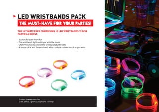 5 colors for even more fun:
2 red, 2 blue, 2 green, 2 purple and 2 orange
THE MUST-HAVE FOR YOUR PARTIES!
LED WRISTBANDS PACK
THE ULTIMATE PACK COMPRISING 10 LED WRISTBANDS TO GIVE
PARTIES A BOOST.
- 5 colors for even more fun
- The wristbands light up in sync with the music
- ON/OFF button to extend the wristband’s battery life
- A simple click, and the wristband adds a unique colored touch to your wrist.
 