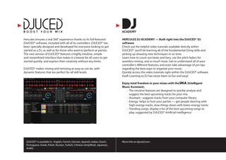 DJUCED® is available in: English, French, German, Spanish, Italian, Dutch,
Portuguese, Greek, Polish, Russian, Turkish, Chinese (simplified), Japanese,
Arabic.
More info on djuced.com
Hercules ensures a real 360° experience thanks to its full-featured
DJUCED® software, included with all of its controllers. DJUCED® has
been specially designed and developed for everyone looking to get
started as a DJ, as well as for those who want to perform at parties.
The new version of DJUCED® features a highly intuitive, simple
and streamlined interface that makes it a breeze for all users to get
started quickly, and express their creativity without any limits.
DJUCED® makes mixing and remixing as easy as can be, with
dynamic features that are perfect for all skill levels.
HERCULES DJ ACADEMY — Built right into the DJUCED® DJ
software
Check out the helpful video tutorials available directly within
DJUCED®: you’ll be learning all of the fundamental DJing skills and
picking up amazing new techniques in no time.
Learn how to count out beats and bars, use the pitch faders for
seamless mixing, and so much more. Get to understand all of your
controller’s different features, and even take advantage of pro tips
regarding the best ways to organize your music.
Quickly access the video tutorials right within the DJUCED® software
itself. Learning to DJ has never been so fun and easy!
Enjoy total freedom in your mixes with the IMA(Intelligent
Music Assistant).
	 - The intuitive features are designed to quickly analyze and
suggest the best upcoming tracks for your mix.
	 - Assistant : suggests tracks from your computer library
	 - Energy: helps to host your parties — get people dancing with
high-energy tracks, slow things down with lower-energy tracks
	 - Trending songs: display a list of the best upcoming songs to
play, suggested by DJUCED® Artificial Intelligence
 