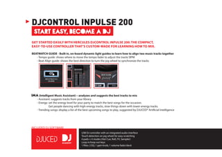 INCLUDED DJ SOFTWARE
GET STARTED EASILY WITH HERCULES DJCONTROL INPULSE 200: THE COMPACT,
EASY-TO-USE CONTROLLER THAT’S CUSTOM-MADE FOR LEARNING HOW TO MIX.
BEATMATCH GUIDE - Built in, on-board dynamic light guides to learn how to align two music tracks together
	 - Tempo guide: shows where to move the tempo fader to adjust the tracks’BPM
	 - Beat Align guide: shows the best direction to turn the jog wheel to synchronize the tracks
	
IMA(Intelligent Music Assistant) – analyzes and suggests the best tracks to mix
	 - Assistant: suggests tracks from your library
	 - Energy: set the energy level for your party to match the best songs for the occasion.
Get people dancing with high-energy tracks, slow things down with lower-energy tracks.
	 - Trending songs: display a list of the best upcoming songs to play, suggested by DJUCED® Artificial Intelligence
START EASY, BECOME A DJ
DJCONTROL INPULSE 200
USB DJ controller with an integrated audio interface
Touch detection on jog wheel for easy scratching
4 pads × 4 modes (Hot Cue, Roll, FX, Sampler)
Loop in/loop out keys
1 filter, 2 EQ, 1 gain knob, 1 volume fader/deck
 