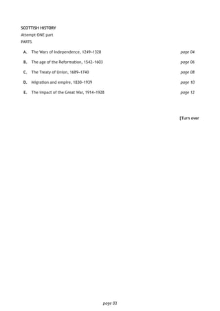 page 03
SCOTTISH HISTORY
Attempt ONE part
PARTS
	A.	 The Wars of Independence, 1249–1328 						 page 04
	B.	 The age of the Reformation, 1542–1603 						 page 06
	C.	 The Treaty of Union, 1689–1740 							 page 08
	D.	Migration and empire, 1830–1939							page 10
	E.	 The impact of the Great War, 1914–1928 						page 12
[Turn over
 