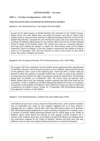 page 04
SCOTTISH HISTORY — 36 marks
PART A — The Wars of Independence, 1249–1328
Study the sources below and attempt the following four questions.
	Source A	 from Michael Penman, The Scottish Civil War (2002).
	As part of the legal process to decide between the claimants to the Scottish throne,
Robert Bruce and John Balliol (who was aided by Comyn) now had to choose forty
auditors each to represent their interests in legal proceedings at Berwick in front of the
English King Edward I, alongside his own twenty-four jurors. But once seated there was
an almost immediate adjournment for ten months. What this did was to leave Edward
firmly in charge of the Scottish realm. This cannot have come as a surprise; Edward I
had long since ordered his lawyers to search for documentary proof of the English
monarchy’s claim to Scotland. In the end, Edward I announced John Balliol as ‘king of
Scots’ on 17 November 1292. But the outcome of what is now known as the ‘Great
Cause’ was surely a foregone conclusion.
Source B	 from Sir Maurice Powicke, The Thirteenth Century 1216−1307 (1985).
	On 3 August 1291 the competitors for the Scottish throne appeared before King Edward
I at Berwick. Edward I, who had much business to do in England, adjourned the hearing
of the petitions until 2 June in the following year. There was then a further delay by
Edward to allow the auditors to consider Scottish law in order to reply to the question
by what laws and customs the right of succession should be determined. The hearings
lasted from 14 October to 17 November 1292. The choice really lay between John
Balliol, Robert Bruce and John Hastings. Another question also had to be faced by the
counsellors. Could a kingdom be divided? Edward had defined the rules of succession
by seniority to the kingdom of England in April 1290; but he does not seem to have had
a preference for Balliol or Bruce. Finally on 17 November 1292 King Edward declared
the judgement in favour of John Balliol.
Source C	 from Ranald Nicholson, Scotland The Later Middle Ages (1974).
	John Balliol set out to be no less a king than those before him. John’s position however
was an impossible one: while his own subjects regarded him as a king, Edward I
regarded him as a subject. Shortly after John was enthroned at Scone on St Andrew’s
Day 1292 Edward passed judgement on a case involving an appeal from a Scottish court.
A number of Scottish nobles petitioned Edward that he should keep to the Treaty of
Birgham which would forbid the hearing of such appeals outwith Scotland. On 2
January 1293, however, King John was forced to accept that Edward was released from
any restrictions imposed by the Treaty of Birgham. Edward and King John had very
different views of what was implied by Edward’s position as overlord of Scotland.
 