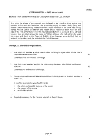 page 05
MARKS
SCOTTISH HISTORY — PART A (continued)
Source D	 from a letter from Hugh de Cressingham to Edward I, 23 July 1297.
	Sire, upon the advice of your council here in Berwick, we raised an army against our
enemies in Scotland who resist our rule by refusing to pay our taxes. Henry Percy and
Robert Clifford have already had to deal with a noble rebellion in the south west led by
Bishop Wishart, James the Stewart and Robert Bruce. Peace had been made on this
side of the Firth of Forth; however this has not settled affairs in Scotland. It was advised
however that an attack should be made on William Wallace who had gathered a large
force (and still does) in the Forest of Selkirk. It has however been decided that no
action is to be taken until the arrival of the Earl of Warenne.
Attempt ALL of the following questions.
	 1.	 How much do Sources A and B reveal about differing interpretations of the role of
Edward I in the Great Cause?
Use the sources and recalled knowledge.
	 2.	 How fully does Source C explain the relationship between John Balliol and Edward I
1292−96?
Use the source and recalled knowledge.
	 3.	 Evaluate the usefulness of Source D as evidence of the growth of Scottish resistance,
1296−1297.
In reaching a conclusion you should refer to
•	 the origin and possible purpose of the source
•	 the content of the source
•	 recalled knowledge.
	 4.	 Explain the reasons for the rise and triumph of Robert Bruce.
10
10
8
8
 