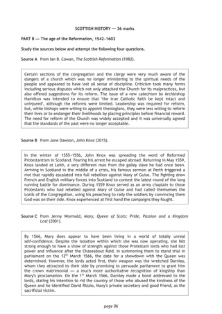 page 06
SCOTTISH HISTORY — 36 marks
PART B — The age of the Reformation, 1542–1603
Study the sources below and attempt the following four questions.
	Source A	 from Ian B. Cowan, The Scottish Reformation (1982).
	Certain sections of the congregation and the clergy were very much aware of the
dangers of a church which was no longer ministering to the spiritual needs of the
people and appeared to have lost all sense of discipline. Criticism took many forms
including serious disputes which not only attacked the Church for its malpractices, but
also offered suggestions for its reform. The issue of a new catechism by Archbishop
Hamilton was intended to ensure that ‘the true Catholic faith be kept intact and
uninjured’, although the reforms were limited. Leadership was required for reform,
but, while bishops were willing to appoint theologians, they were less willing to reform
their lives or to endanger their livelihoods by placing principles before financial reward.
The need for reform of the Church was widely accepted and it was universally agreed
that the standards of the past were no longer acceptable.
Source B	 from Jane Dawson, John Knox (2015).
	In the winter of 1555−1556, John Knox was spreading the word of Reformed
Protestantism in Scotland. Fearing his arrest he escaped abroad. Returning in May 1559,
Knox landed at Leith, a very different man from the galley slave he had once been.
Arriving in Scotland in the middle of a crisis, his famous sermon at Perth triggered a
riot that rapidly escalated into full rebellion against Mary of Guise. The fighting drew
French and English military forces into Scotland to contest the latest round of the long
running battle for dominance. During 1559 Knox served as an army chaplain to those
Protestants who had rebelled against Mary of Guise and had called themselves the
Lords of the Congregation, using his preaching to rally the soldiers by convincing them
God was on their side. Knox experienced at first hand the campaigns they fought.
Source C	 from Jenny Wormald, Mary, Queen of Scots: Pride, Passion and a Kingdom
Lost (2001).
	By 1566, Mary does appear to have been living in a world of totally unreal
self-confidence. Despite the isolation within which she was now operating, she felt
strong enough to have a show of strength against those Protestant lords who had lost
power and influence after the Chaseabout Raid. In summoning them to stand trial in
parliament on the 12th
March 1566, the date for a showdown with the Queen was
determined. However, the lords acted first, their weapon was the wretched Darnley,
whom they attracted to their side by promising to persuade parliament to grant him
the crown matrimonial — a much more authoritative recognition of kingship than
Mary’s proclamation. On the 1st
March 1566, Darnley made a bond addressed to the
lords, stating his intention to rid the country of those who abused the kindness of the
Queen and he identified David Rizzio, Mary’s private secretary and good friend, as the
sacrificial victim.
 