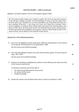 page 07
MARKS
SCOTTISH HISTORY — PART B (continued)
Source D	 by Andrew Melville, from his Two Kingdoms Speech (1596).
	We will always humbly respect your majesty in public; but since we have this occasion
to be with your majesty in private, we must discharge our duty, or else be traitors both
to Christ and to you. Therefore, Sir, as I have said before, you, King James the Sixth, are
but a member of the Kirk — not a king, nor a lord, nor a head, but a member. There
are two kingdoms in Scotland: there is King James, the head of the commonwealth, and
there is Christ Jesus, the King of the Church. No Christian king or prince should control
the Kirk, but should only strengthen and support it. Permit us then freely to meet in the
name of Christ, and to attend to the interests of that Church.
Attempt ALL of the following questions.
	 5.	 How much do Sources A and B reveal about differing interpretations of the reasons
for the growth of Protestantism in Scotland before 1560?
Use the sources and recalled knowledge.
	 6.	 How fully does Source C explain the issues faced by Mary, Queen of Scots during her
reign, 1561−1567?
Use the source and recalled knowledge.
	 7.	 Evaluate the usefulness of Source D as evidence of the differing views about the roles
of the monarch and the Kirk.
In reaching a conclusion you should refer to
•	 the origin and possible purpose of the source
•	 the content of the source
•	 recalled knowledge.
	 8.	 Explain the reasons why the Reformation had an impact on Scotland, to 1603.
10
10
8
8
 