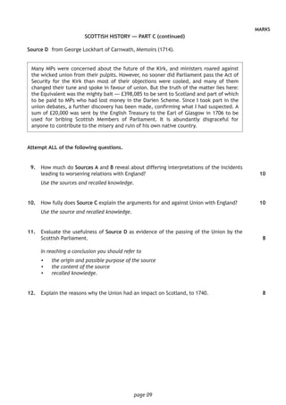 page 09
MARKS
SCOTTISH HISTORY — PART C (continued)
Source D	 from George Lockhart of Carnwath, Memoirs (1714).
	Many MPs were concerned about the future of the Kirk, and ministers roared against
the wicked union from their pulpits. However, no sooner did Parliament pass the Act of
Security for the Kirk than most of their objections were cooled, and many of them
changed their tune and spoke in favour of union. But the truth of the matter lies here:
the Equivalent was the mighty bait — £398,085 to be sent to Scotland and part of which
to be paid to MPs who had lost money in the Darien Scheme. Since I took part in the
union debates, a further discovery has been made, confirming what I had suspected. A
sum of £20,000 was sent by the English Treasury to the Earl of Glasgow in 1706 to be
used for bribing Scottish Members of Parliament. It is abundantly disgraceful for
anyone to contribute to the misery and ruin of his own native country.
Attempt ALL of the following questions.
	 9.	 How much do Sources A and B reveal about differing interpretations of the incidents
leading to worsening relations with England?
Use the sources and recalled knowledge.
	10.	 How fully does Source C explain the arguments for and against Union with England?
Use the source and recalled knowledge.
	11.	 Evaluate the usefulness of Source D as evidence of the passing of the Union by the
Scottish Parliament.
In reaching a conclusion you should refer to
•	 the origin and possible purpose of the source
•	 the content of the source
•	 recalled knowledge.
	12.	 Explain the reasons why the Union had an impact on Scotland, to 1740.
10
10
8
8
 