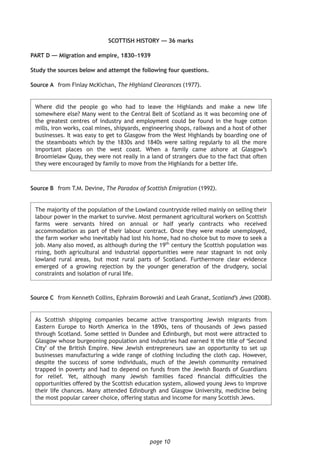 page 10
SCOTTISH HISTORY — 36 marks
PART D — Migration and empire, 1830–1939
Study the sources below and attempt the following four questions.
	Source A	 from Finlay McKichan, The Highland Clearances (1977).
Where did the people go who had to leave the Highlands and make a new life
somewhere else? Many went to the Central Belt of Scotland as it was becoming one of
the greatest centres of industry and employment could be found in the huge cotton
mills, iron works, coal mines, shipyards, engineering shops, railways and a host of other
businesses. It was easy to get to Glasgow from the West Highlands by boarding one of
the steamboats which by the 1830s and 1840s were sailing regularly to all the more
important places on the west coast. When a family came ashore at Glasgow’s
Broomielaw Quay, they were not really in a land of strangers due to the fact that often
they were encouraged by family to move from the Highlands for a better life.
Source B	 from T.M. Devine, The Paradox of Scottish Emigration (1992).
The majority of the population of the Lowland countryside relied mainly on selling their
labour power in the market to survive. Most permanent agricultural workers on Scottish
farms were servants hired on annual or half yearly contracts who received
accommodation as part of their labour contract. Once they were made unemployed,
the farm worker who inevitably had lost his home, had no choice but to move to seek a
job. Many also moved, as although during the 19th
century the Scottish population was
rising, both agricultural and industrial opportunities were near stagnant in not only
lowland rural areas, but most rural parts of Scotland. Furthermore clear evidence
emerged of a growing rejection by the younger generation of the drudgery, social
constraints and isolation of rural life.
Source C	 from Kenneth Collins, Ephraim Borowski and Leah Granat, Scotland’s Jews (2008).
As Scottish shipping companies became active transporting Jewish migrants from
Eastern Europe to North America in the 1890s, tens of thousands of Jews passed
through Scotland. Some settled in Dundee and Edinburgh, but most were attracted to
Glasgow whose burgeoning population and industries had earned it the title of ‘Second
City’ of the British Empire. New Jewish entrepreneurs saw an opportunity to set up
businesses manufacturing a wide range of clothing including the cloth cap. However,
despite the success of some individuals, much of the Jewish community remained
trapped in poverty and had to depend on funds from the Jewish Boards of Guardians
for relief. Yet, although many Jewish families faced financial difficulties the
opportunities offered by the Scottish education system, allowed young Jews to improve
their life chances. Many attended Edinburgh and Glasgow University, medicine being
the most popular career choice, offering status and income for many Scottish Jews.
 