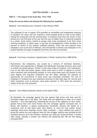 page 12
SCOTTISH HISTORY — 36 marks
PART E — The impact of the Great War, 1914–1928
Study the sources below and attempt the following four questions.
	Source A	 from Michael Lynch, Scotland: A New History (1992).
	The outbreak of war in August 1914 provided an immediate and widespread response
in Scotland. For many, the war restored a much-needed sense of unity to the nation
linking the aristocrats and the working-class. In Scotland more than one miner in four
joined up in the first year of the war, but this was no higher than in industrial Scotland
as a whole. Some miners wished to escape what many considered to be their harsh
working conditions. In other cases, it was fear of unemployment, which resulted in 36
percent of miners in the Lothian coalfield enlisting. There was also pressure from
employers such as the Earl of Wemyss, who threatened to dismiss any employee on his
estates between the ages of eighteen and thirty who did not volunteer.
Source B	 from Ewan A Cameron, Impaled Upon a Thistle: Scotland Since 1880 (2010).
	Recruitment, like emigration, was caused by a mixture of individual decisions,
information and opportunity. In Glasgow and Edinburgh municipal tramcars were used
as mobile recruiting stations. Further, in the urban areas of Scotland, civic institutions,
such as city halls and public spaces, which were used in order to appeal to recruits
were numerous and conveniently located. In rural areas these were not present to the
same degree and impulsive enlistment was less likely, although the network of
opportunity for recruitment in these areas was eventually extended. The role of
employers in Scotland was also important; promises of jobs kept open for recruits and
other incentives, such as bonuses, were quite common in 1914 when the economic
impact of the war was uncertain.
Source C	 from William Gallacher, Revolt on the Clyde (1936).
	By November the campaign against the war, against high prices and rents and for
increased wages was in full blast. The Clyde area was beginning to wake up to these
injustices — but only beginning. Following the success of the tuppence an hour strike,
greater forces than ever were thrown into the campaign against increased rent. In
Govan, Mrs Barbour, a typical working-class housewife, became the leader of a
movement such as had never been seen before, or since for that matter. Street
meetings, back-court meetings, drums, bells, trumpets — every method was used to
bring the women out and organise them for the struggle. Notices were printed by the
thousand and put up in the windows; wherever you went you could see them, in street
after street, scarcely a window was without one declaring that ‘We Are Not Paying
Increased Rent’.
 