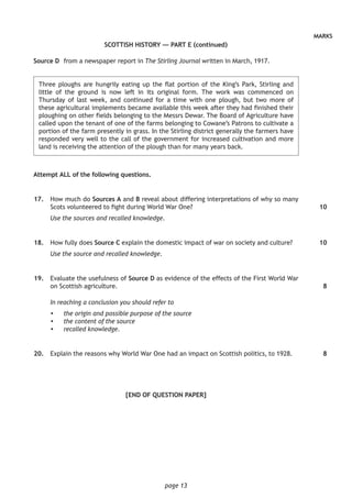 page 13
MARKS
SCOTTISH HISTORY — PART E (continued)
Source D	 from a newspaper report in The Stirling Journal written in March, 1917.
	Three ploughs are hungrily eating up the flat portion of the King’s Park, Stirling and
little of the ground is now left in its original form. The work was commenced on
Thursday of last week, and continued for a time with one plough, but two more of
these agricultural implements became available this week after they had finished their
ploughing on other fields belonging to the Messrs Dewar. The Board of Agriculture have
called upon the tenant of one of the farms belonging to Cowane’s Patrons to cultivate a
portion of the farm presently in grass. In the Stirling district generally the farmers have
responded very well to the call of the government for increased cultivation and more
land is receiving the attention of the plough than for many years back.
Attempt ALL of the following questions.
	17.	 How much do Sources A and B reveal about differing interpretations of why so many
Scots volunteered to fight during World War One?
Use the sources and recalled knowledge.
	18.	 How fully does Source C explain the domestic impact of war on society and culture?
Use the source and recalled knowledge.
	19.	 Evaluate the usefulness of Source D as evidence of the effects of the First World War
on Scottish agriculture.
In reaching a conclusion you should refer to
•	 the origin and possible purpose of the source
•	 the content of the source
•	 recalled knowledge.
	20.	 Explain the reasons why World War One had an impact on Scottish politics, to 1928.
[END OF QUESTION PAPER]
10
10
8
8
 