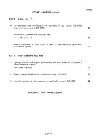 page 05
MARKS
SECTION 1 — BRITISH (continued)
PART D — Britain, 1851–1951
	10.	 How important were the effects of the First World War as a reason why Britain
became more democratic, 1851−1928?
	11.	 Britain was a fully democratic country by 1918.
How valid is this view?
	12.	 To what extent were the Labour reforms of 1945−1951 effective in meeting the needs
of the British people?
PART E — Britain and Ireland, 1900–1985
	13.	 Differing economic and religious features were the main reason for the growth of
tension in Ireland, to 1914.
How valid is this view?
	14.	 To what extent did the First World War have an impact on Ireland?
	15.	 How important was the role of terrorism as an obstacle to peace, 1968−1985?
[Now go to SECTION 2 starting on page 06]
22
22
22
22
22
22
 