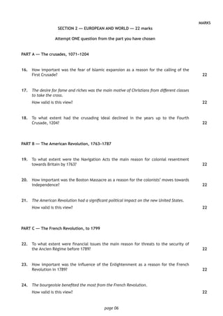 page 06
MARKS
SECTION 2 — EUROPEAN AND WORLD — 22 marks
Attempt ONE question from the part you have chosen
PART A — The crusades, 1071–1204
	16.	 How important was the fear of Islamic expansion as a reason for the calling of the
First Crusade?
	17.	 The desire for fame and riches was the main motive of Christians from different classes
to take the cross.
How valid is this view?
	18.	 To what extent had the crusading ideal declined in the years up to the Fourth
Crusade, 1204?
PART B — The American Revolution, 1763–1787
	19.	 To what extent were the Navigation Acts the main reason for colonial resentment
towards Britain by 1763?
	20.	 How important was the Boston Massacre as a reason for the colonists’ moves towards
independence?
	21.	 The American Revolution had a significant political impact on the new United States.
How valid is this view?
PART C — The French Revolution, to 1799
	22.	 To what extent were financial issues the main reason for threats to the security of
the Ancien Régime before 1789?
	23.	 How important was the influence of the Enlightenment as a reason for the French
Revolution in 1789?
	24.	 The bourgeoisie benefited the most from the French Revolution.
How valid is this view?
22
22
22
22
22
22
22
22
22
 