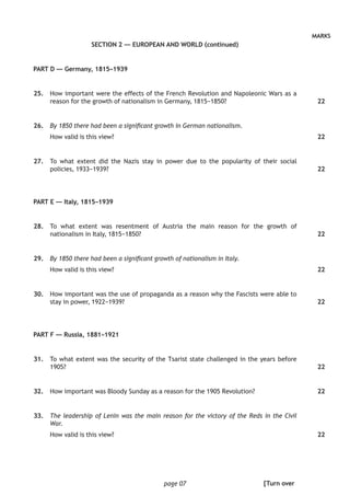 page 07
MARKS
SECTION 2 — EUROPEAN AND WORLD (continued)
PART D — Germany, 1815–1939
	25.	 How important were the effects of the French Revolution and Napoleonic Wars as a
reason for the growth of nationalism in Germany, 1815−1850?
	26.	 By 1850 there had been a significant growth in German nationalism.
How valid is this view?
	27.	 To what extent did the Nazis stay in power due to the popularity of their social
policies, 1933−1939?
PART E — Italy, 1815–1939
	28.	 To what extent was resentment of Austria the main reason for the growth of
nationalism in Italy, 1815−1850?
	29.	 By 1850 there had been a significant growth of nationalism in Italy.
How valid is this view?
	30.	 How important was the use of propaganda as a reason why the Fascists were able to
stay in power, 1922−1939?
PART F — Russia, 1881–1921
	31.	 To what extent was the security of the Tsarist state challenged in the years before
1905?
	32.	 How important was Bloody Sunday as a reason for the 1905 Revolution?
	33.	 The leadership of Lenin was the main reason for the victory of the Reds in the Civil
War.
How valid is this view?
22
22
22
22
22
22
22
22
22
[Turn over
 