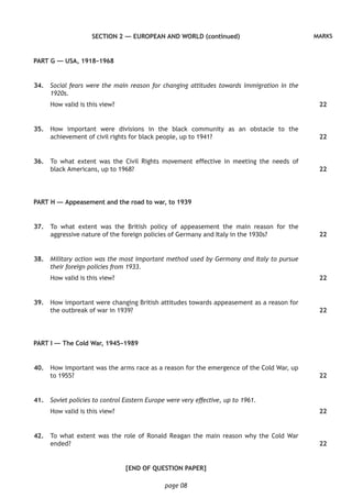 page 08
MARKSSECTION 2 — EUROPEAN AND WORLD (continued)
PART G — USA, 1918–1968
	34.	 Social fears were the main reason for changing attitudes towards immigration in the
1920s.
How valid is this view?
	35.	 How important were divisions in the black community as an obstacle to the
achievement of civil rights for black people, up to 1941?
	36.	 To what extent was the Civil Rights movement effective in meeting the needs of
black Americans, up to 1968?
PART H — Appeasement and the road to war, to 1939
	37.	 To what extent was the British policy of appeasement the main reason for the
aggressive nature of the foreign policies of Germany and Italy in the 1930s?
	38.	 Military action was the most important method used by Germany and Italy to pursue
their foreign policies from 1933.
How valid is this view?
	39.	 How important were changing British attitudes towards appeasement as a reason for
the outbreak of war in 1939?
PART I — The Cold War, 1945–1989
	40.	 How important was the arms race as a reason for the emergence of the Cold War, up
to 1955?
	41.	 Soviet policies to control Eastern Europe were very effective, up to 1961.
How valid is this view?
	42.	 To what extent was the role of Ronald Reagan the main reason why the Cold War
ended?
[END OF QUESTION PAPER]
22
22
22
22
22
22
22
22
22
 