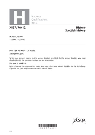 *X8377612*
©
National
Qualications
2019H
SCOTTISH HISTORY — 36 marks
Attempt ONE part.
Write your answers clearly in the answer booklet provided. In the answer booklet you must
clearly identify the question number you are attempting.
Use blue or black ink.
Before leaving the examination room you must give your answer booklet to the Invigilator;
if you do not, you may lose all the marks for this paper.
X837/76/12 History
Scottish history
MONDAY, 13 MAY
11:00 AM – 12:30 PM
A/PB
 