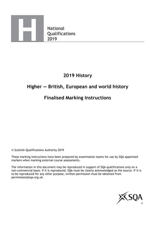 National
Qualifications
2019
2019 History
Higher — British, European and world history
Finalised Marking Instructions
© Scottish Qualifications Authority 2019
These marking instructions have been prepared by examination teams for use by SQA appointed
markers when marking external course assessments.
The information in this document may be reproduced in support of SQA qualifications only on a
non-commercial basis. If it is reproduced, SQA must be clearly acknowledged as the source. If it is
to be reproduced for any other purpose, written permission must be obtained from
permissions@sqa.org.uk.
©
 