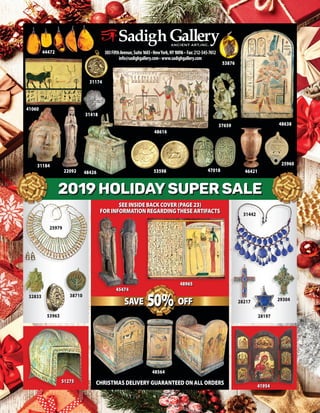 303FifthAvenue,Suite1603•NewYork,NY10016 • Fax:212-545-7612
info@sadighgallery.com• www.sadighgallery.com
53598
48616
2019 HOLIDAY SUPER SALE
53876
25960
46421
31184
37659
22092
31174
31442
28217 29304
32833
47018
53963
38710
2019 HOLIDAY SUPER SALE
44472
48638
CHRISTMAS DELIVERY GUARANTEED ON ALL ORDERS
28197
SEE INSIDE BACK COVER (PAGE 23)
FOR INFORMATION REGARDINGTHESE ARTIFACTS
48564
41060
48426
31418
45474
48965
41954
51275
25979
 