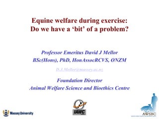Equine welfare during exercise:
Do we have a ‘bit’ of a problem?
Professor Emeritus David J Mellor
BSc(Hons), PhD, HonAssocRCVS, ONZM
D.J.Mellor@massey.ac.nz
Foundation Director
Animal Welfare Science and Bioethics Centre
 