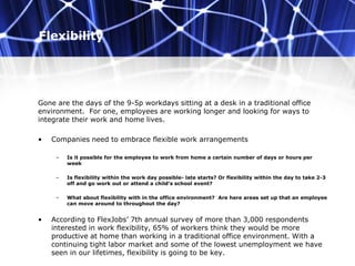 Flexibility
Gone are the days of the 9-5p workdays sitting at a desk in a traditional office
environment. For one, employees are working longer and looking for ways to
integrate their work and home lives.
• Companies need to embrace flexible work arrangements
– Is it possible for the employee to work from home a certain number of days or hours per
week
– Is flexibility within the work day possible- late starts? Or flexibility within the day to take 2-3
off and go work out or attend a child’s school event?
– What about flexibility with in the office environment? Are here areas set up that an employee
can move around to throughout the day?
• According to FlexJobs’ 7th annual survey of more than 3,000 respondents
interested in work flexibility, 65% of workers think they would be more
productive at home than working in a traditional office environment. With a
continuing tight labor market and some of the lowest unemployment we have
seen in our lifetimes, flexibility is going to be key.
 