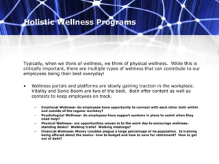 Holistic Wellness Programs
Typically, when we think of wellness, we think of physical wellness. While this is
critically important, there are multiple types of wellness that can contribute to our
employees being their best everyday!
• Wellness portals and platforms are slowly gaining traction in the workplace.
Vitality and Sonic Boom are two of the best. Both offer content as well as
contests to keep employees on track.
– Emotional Wellness- do employees have opportunity to connect with each other both within
and outside of the regular workday?
– Psychological Wellness- do employees have support systems in place to assist when they
need help?
– Physical Wellness- are opportunities woven in to the work day to encourage wellness-
standing desks? Walking trails? Walking meetings?
– Financial Wellness- Money troubles plague a large percentage of he population. Is training
being offered about the basics- how to budget and how to save for retirement? How to get
out of debt?
 