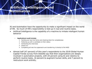 Artificial Intelligence and
Automation
AI and Automation have the opportunity to make a significant impact on the world
of HR. So much of HR’s responsibility is tied up in rout and routine tasks.
• Artificial Intelligence is the capability of a machine to imitate intelligent human
behavior
– Applications could include:
• Sending out new hire forms and checking them for completeness
• Following up with a candidate on their status
• Scheduling the interviews
• Check-in’s
• Completing all new hire paperwork and transferring it directly to the HRIS
• Almost half (47 percent) of this year’s respondents to the 2018 Global Human
Capital Trends survey from Deloitte say that their organizations are deeply
involved in automation projects, with 24 percent using AI and robotics to
perform routine tasks, 16 percent to augment human skills, and 7 percent to
restructure work entirely.
 