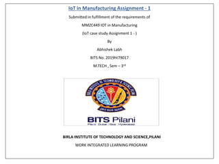 IoT in Manufacturing Assignment - 1
Submitted in fulfillment of the requirements of
MMZC449 IOT in Manufacturing
(IoT case study Assignment 1 - )
By
Abhishek Labh
BITS No. 2019ht79017
M.TECH , Sem – 3rd
BIRLA INSTITUTE OF TECHNOLOGY AND SCIENCE,PILANI
WORK INTEGRATED LEARNING PROGRAM
 
