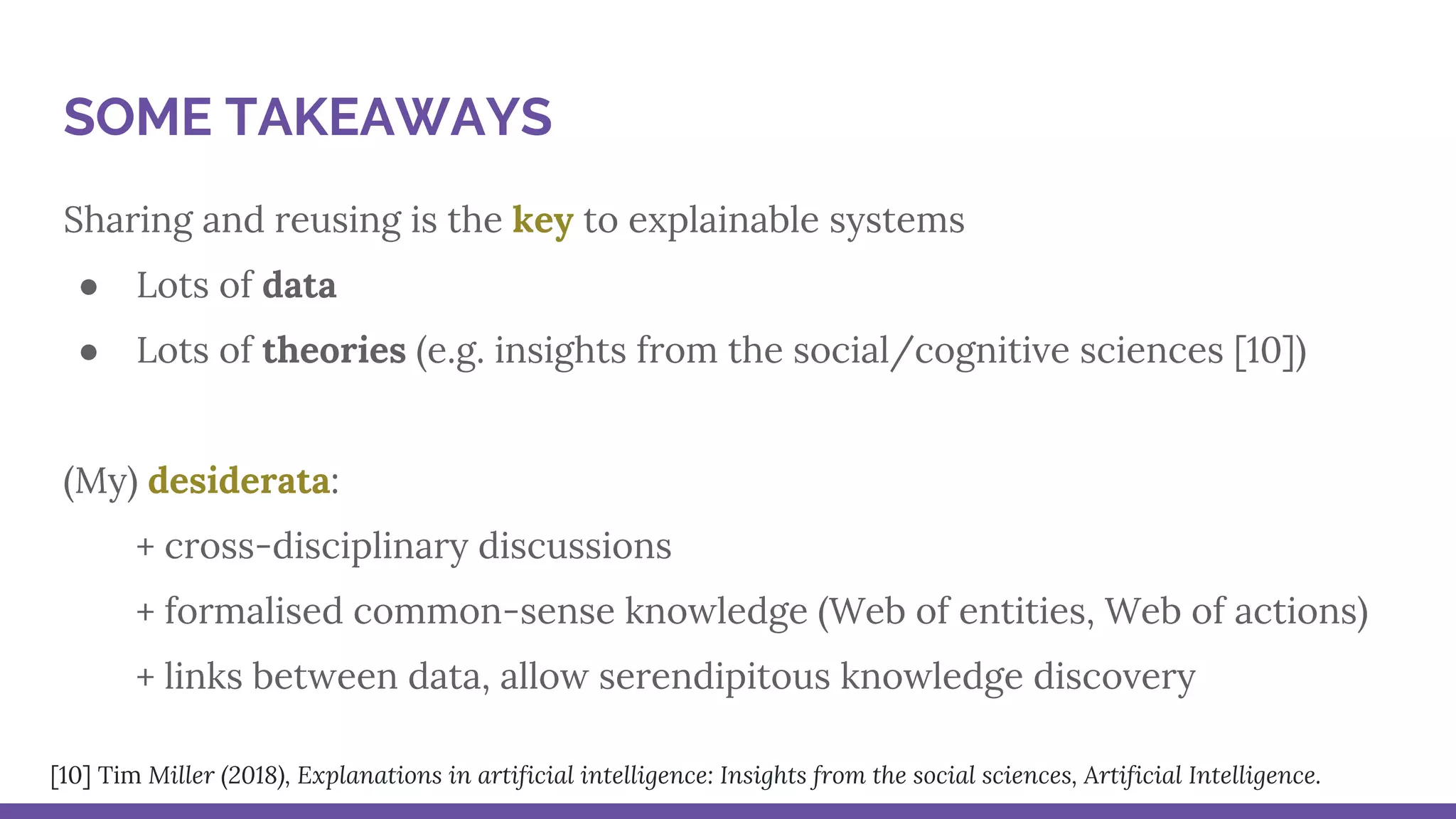 Sharing and reusing is the key to explainable systems
● Lots of data
● Lots of theories (e.g. insights from the social/cognitive sciences [10])
(My) desiderata:
+ cross-disciplinary discussions
+ formalised common-sense knowledge (Web of entities, Web of actions)
+ links between data, allow serendipitous knowledge discovery
SOME TAKEAWAYS
[10] Tim Miller (2018), Explanations in artificial intelligence: Insights from the social sciences, Artificial Intelligence.
 