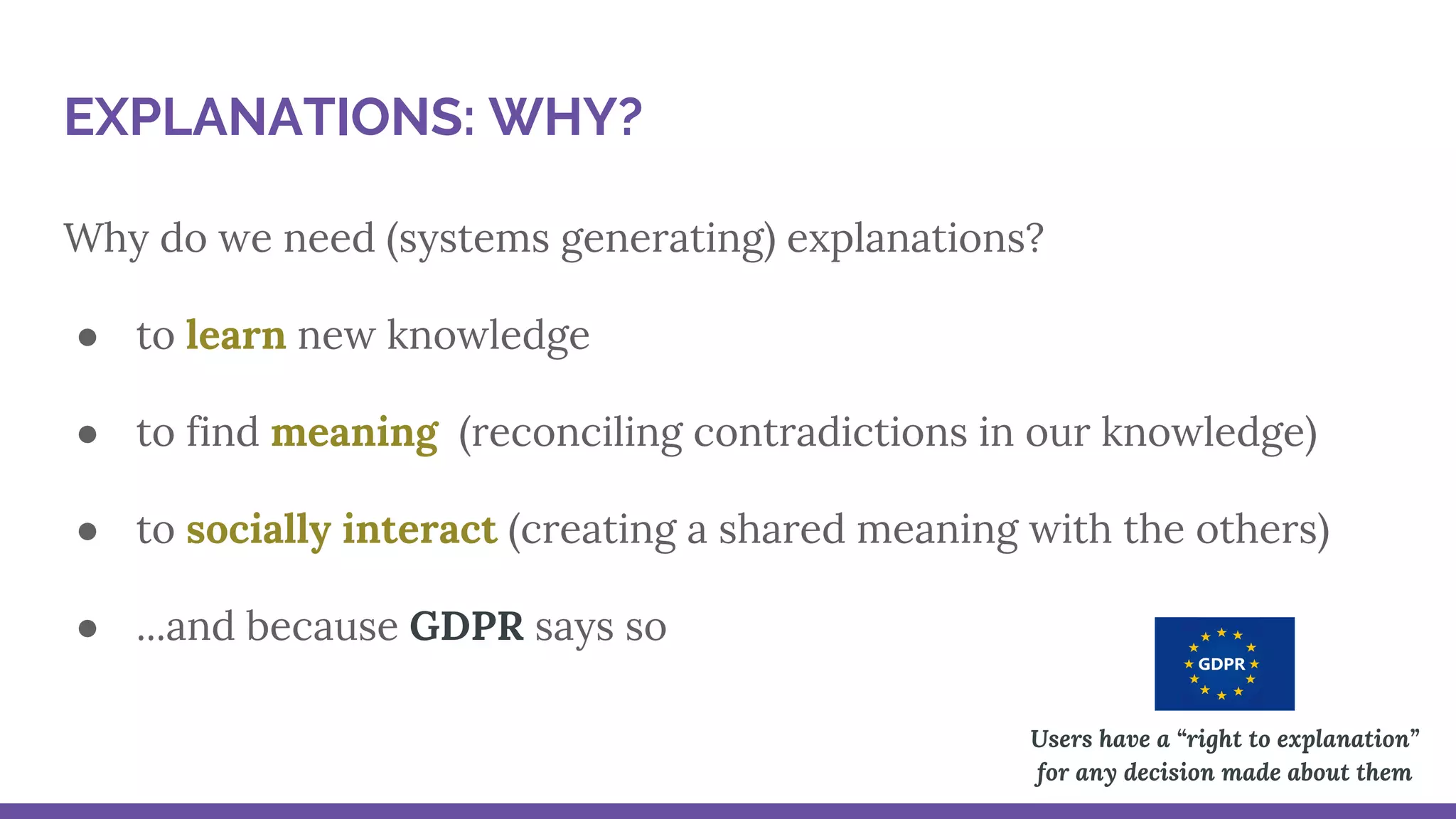 Why do we need (systems generating) explanations?
● to learn new knowledge
● to find meaning (reconciling contradictions in our knowledge)
● to socially interact (creating a shared meaning with the others)
● ...and because GDPR says so
Users have a “right to explanation”
for any decision made about them
EXPLANATIONS: WHY?
 