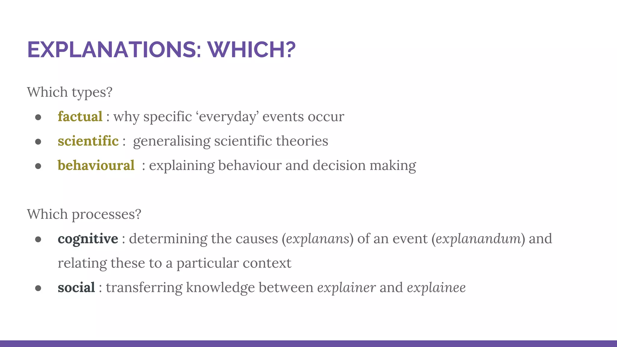 Which types?
● factual : why specific ‘everyday’ events occur
● scientific : generalising scientific theories
● behavioural : explaining behaviour and decision making
Which processes?
● cognitive : determining the causes (explanans) of an event (explanandum) and
relating these to a particular context
● social : transferring knowledge between explainer and explainee
EXPLANATIONS: WHICH?
 