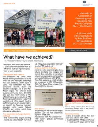 Taiwan Visit 2019
Taiwan Visit 2019
Taiwan Visit 2019 Taiwan Visit 2019
Taiwan Visit 2019
1
What have we achieved?
by Professor Victoria Traynor and Dr Rita Chang
The purpose of this section is to present a
3 years achievement between UOW &
TMU and to create and implement a new
vision for future cooperation.
Background and context
Our collaboration with Taiwan Taipei
Medical University was initiated in 2016 and
since that time meaningful partnerships
have been established (MOUs signed in
2016). This collaboration has multi-
components: research, student and
academic exchanges and a joint PhD,
Master degree. We achieved these
outcomes with funding from a 2017/2019
UIC grant, two mobility grants, a TMU
affiliated hospital grant, recruiting a TMU
Master’s graduate to become a UOW PhD
candidate and in-kind support, including
staff time to work on joint projects. In 2019,
we establish the Taiwanese Australian
Innovation within Ageing Network
(TAIwAN) and continue extend these
international collaborations.
Two-way student exchanges Students
exchange
2018 student mobility program including
inbound and outbound (UOW NCP grant
x3; TMU students x5) and 2019 UOW NCP
grant x5; TMU students x4).
Two-way academic exchanges
In order to a better understanding the others
cultures, developing new pedagogy and
research ideas and building an international
network, two-way academic exchanges has
been established between UOW & TMU.
Three TMU academic as a Visiting Fellow
and co-supervisor of UOW HDR candidate
(TMU-Prof. Chang, Chou & Assist. Prof.
Chen) (UOW-Prof. Moroney).
Joint degrees
Established joint PhD and Master degree
between UOW and TMU (agreements
signed in 2018 & 2019).
Recruited one UOW PhD candidate from
TMU Master’s graduate (commenced
Spring 2018).
Signing ceremony for joint PhD in 2018
Towards the third year of collaboration
2019
There is strong evidence about the value of
collaboration between UOW & TMU sharing
teaching and research activities.
Research activities
A range of research activities have been
under taken between UOW &TMU:
i. Established UOW/ TMU School of Nursing
4 x joint research groups (several virtual
International
Association of
Gerontology and
Geriatrics Asia
Pacific Congress
24th – _27th October
Additional visits
with presentations
by SoN Staff and
HDR candidates
21st – _23rd October
Day 1: Visit Taipei Medical University COLLABORATING WITH UOW
 
