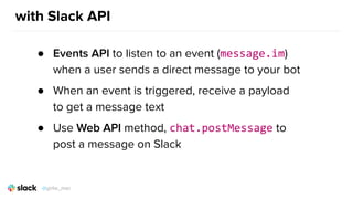 with Slack API
● Events API to listen to an event (message.im)
when a user sends a direct message to your bot
● When an event is triggered, receive a payload
to get a message text
● Use Web API method, chat.postMessage to
post a message on Slack
@girlie_mac
 