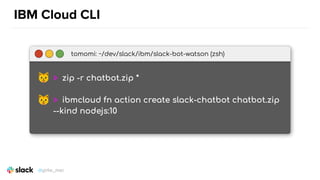 IBM Cloud CLI
tomomi: ~/dev/slack/ibm/slack-bot-watson (zsh)
> zip -r chatbot.zip *
> ibmcloud fn action create slack-chatbot chatbot.zip
--kind nodejs:10
@girlie_mac
 