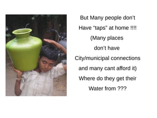But Many people don’t
Have “taps” at home !!!!
(Many places
don’t have
City/municipal connections
and many cant afford it)
Where do they get their
Water from ???
 