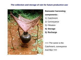 Rainwater harvesting
components:
1) Catchment
2) Conveyance
3) Filtration
4) Storage
5) Recharge
<<< The saree is the
Catchment, conveyance
And filter !!!!!!
The collection and storage of rain for future productive use
 