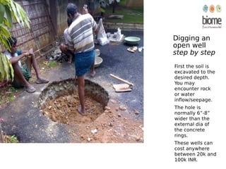 Digging an
open well
step by step
First the soil is
excavated to the
desired depth.
You may
encounter rock
or water
inflow/seepage.
The hole is
normally 6”-8”
wider than the
external dia of
the concrete
rings.
These wells can
cost anywhere
between 20k and
100k INR.
 