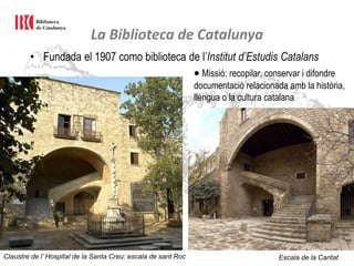 La Biblioteca de Catalunya
• Fundada el 1907 como biblioteca de l’Institut d’Estudis Catalans
 Missió: recopilar, conservar i difondre
documentació relacionada amb la història,
llengua o la cultura catalana
Claustre de l’ Hospital de la Santa Creu: escala de sant Roc Escala de la Caritat
 