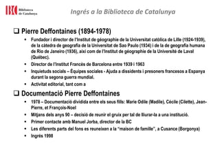 Ingrés a la Biblioteca de Catalunya
 Pierre Deffontaines (1894-1978)
 Fundador i director de l’Institut de géographie de la Universitat catòlica de Lille (1924-1939),
de la càtedra de geografia de la Universitat de Sao Paulo (1934) i de la de geografia humana
de Rio de Janeiro (1936), així com de l’Institut de géographie de la Université de Laval
(Québec).
 Director de l’Institut Francès de Barcelona entre 1939 i 1963
 Inquietuds socials – Équipes sociales - Ajuda a dissidents i presoners francesos a Espanya
durant la segona guerra mundial.
 Activitat editorial, tant com a
 Documentació Pierre Deffontaines
 1978 – Documentació dividida entre els seus fills: Marie Odile (Madile), Cécile (Cilette), Jean-
Pierre, et François-Noel
 Mitjans dels anys 90 – decisió de reunir el gruix per tal de lliurar-la a una institució.
 Primer contacte amb Manuel Jorba, director de la BC
 Les diferents parts del fons es reuneixen a la “maison de famille”, a Cusance (Borgonya)
 Ingrés 1998
 