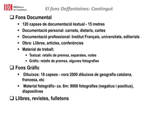  Fons Documental
 120 capses de documentació textual - 15 metres
 Documentació personal: carnets, dietaris, cartes
 Documentació professional: Institut Français, universitats, editorials
 Obra: Llibres, articles, conferències
 Material de treball:
 Textual: retalls de premsa, separates, notes
 Gràfic: retalls de premsa, algunes fotografies
 Fons Gràfic
 Dibuixos: 18 capses - vora 2000 dibuixos de geografia catalana,
francesa, etc
 Material fotogràfic- ca. 8m: 9000 fotografies (negatius i positius),
diapositives
 Llibres, revistes, fulletons
El fons Deffontaines: Contingut
 