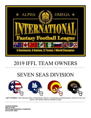 2019 IFFL TEAM OWNERS
SEVEN SEAS DIVISION
LEFT TO RIGHT- USA’s Berkeley Wiley and Big Dawgs, Mexico’s Jorge Boada and Bleeding Blue, China’s Hui Guo and
Jaymin, UK’s Gordon Dedman and Men of Steel
GORDON DEDMAN
MEN OF STEEL
SEVEN SEAS DIVISIONAL CHAMPIONS
#2 PLAYOFF SEED
 