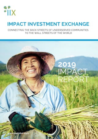 IMPACT INVESTMENT EXCHANGE
www.iixglobal.com
CONNECTING THE BACK STREETS OF UNDERSERVED COMMUNITIES
TO THE WALL STREETS OF THE WORLD
2019
IMPACT
REPORT
 