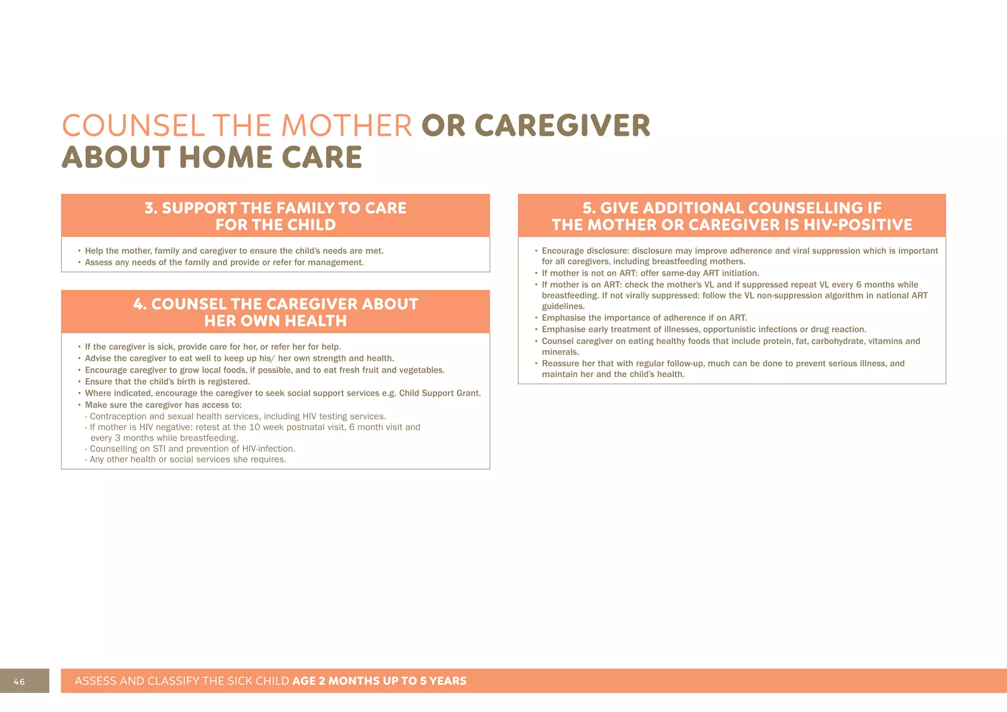 46 ASSESS AND CLASSIFY THE SICK CHILD AGE 2 MONTHS UP TO 5 YEARS
COUNSEL THE MOTHER OR CAREGIVER
ABOUT HOME CARE
3. SUPPORT THE FAMILY TO CARE
FOR THE CHILD
• Help the mother, family and caregiver to ensure the child’s needs are met.
• Assess any needs of the family and provide or refer for management.
4. COUNSEL THE CAREGIVER ABOUT
HER OWN HEALTH
• If the caregiver is sick, provide care for her, or refer her for help.
• Advise the caregiver to eat well to keep up his/ her own strength and health.
• Encourage caregiver to grow local foods, if possible, and to eat fresh fruit and vegetables.
• Ensure that the child’s birth is registered.
• Where indicated, encourage the caregiver to seek social support services e.g. Child Support Grant.
• Make sure the caregiver has access to:
- Contraception and sexual health services, including HIV testing services.
- If mother is HIV negative: retest at the 10 week postnatal visit, 6 month visit and
every 3 months while breastfeeding.
- Counselling on STI and prevention of HIV-infection.
- Any other health or social services she requires.
5. GIVE ADDITIONAL COUNSELLING IF
THE MOTHER OR CAREGIVER IS HIV-POSITIVE
• Encourage disclosure: disclosure may improve adherence and viral suppression which is important
for all caregivers, including breastfeeding mothers.
• If mother is not on ART: offer same-day ART initiation.
• If mother is on ART: check the mother’s VL and if suppressed repeat VL every 6 months while
breastfeeding. If not virally suppressed: follow the VL non-suppression algorithm in national ART
guidelines.
• Emphasise the importance of adherence if on ART.
• Emphasise early treatment of illnesses, opportunistic infections or drug reaction.
• Counsel caregiver on eating healthy foods that include protein, fat, carbohydrate, vitamins and
minerals.
• Reassure her that with regular follow-up, much can be done to prevent serious illness, and
maintain her and the child’s health.
 