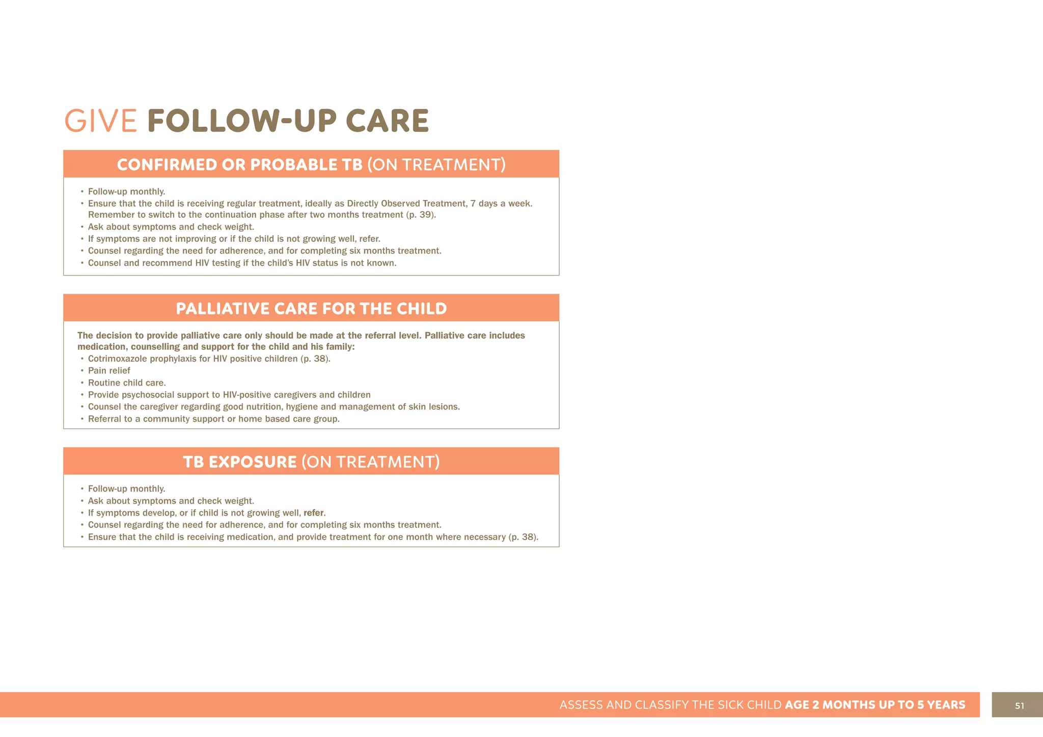 51
ASSESS AND CLASSIFY THE SICK CHILD AGE 2 MONTHS UP TO 5 YEARS
GIVE FOLLOW-UP CARE
CONFIRMED OR PROBABLE TB (ON TREATMENT)
• Follow-up monthly.
• Ensure that the child is receiving regular treatment, ideally as Directly Observed Treatment, 7 days a week.
Remember to switch to the continuation phase after two months treatment (p. 39).
• Ask about symptoms and check weight.
• If symptoms are not improving or if the child is not growing well, refer.
• Counsel regarding the need for adherence, and for completing six months treatment.
• Counsel and recommend HIV testing if the child’s HIV status is not known.
TB EXPOSURE (ON TREATMENT)
• Follow-up monthly.
• Ask about symptoms and check weight.
• If symptoms develop, or if child is not growing well, refer.
• Counsel regarding the need for adherence, and for completing six months treatment.
• Ensure that the child is receiving medication, and provide treatment for one month where necessary (p. 38).
PALLIATIVE CARE FOR THE CHILD
The decision to provide palliative care only should be made at the referral level. Palliative care includes
medication, counselling and support for the child and his family:
• Cotrimoxazole prophylaxis for HIV positive children (p. 38).
• Pain relief
• Routine child care.
• Provide psychosocial support to HIV-positive caregivers and children
• Counsel the caregiver regarding good nutrition, hygiene and management of skin lesions.
• Referral to a community support or home based care group.
 