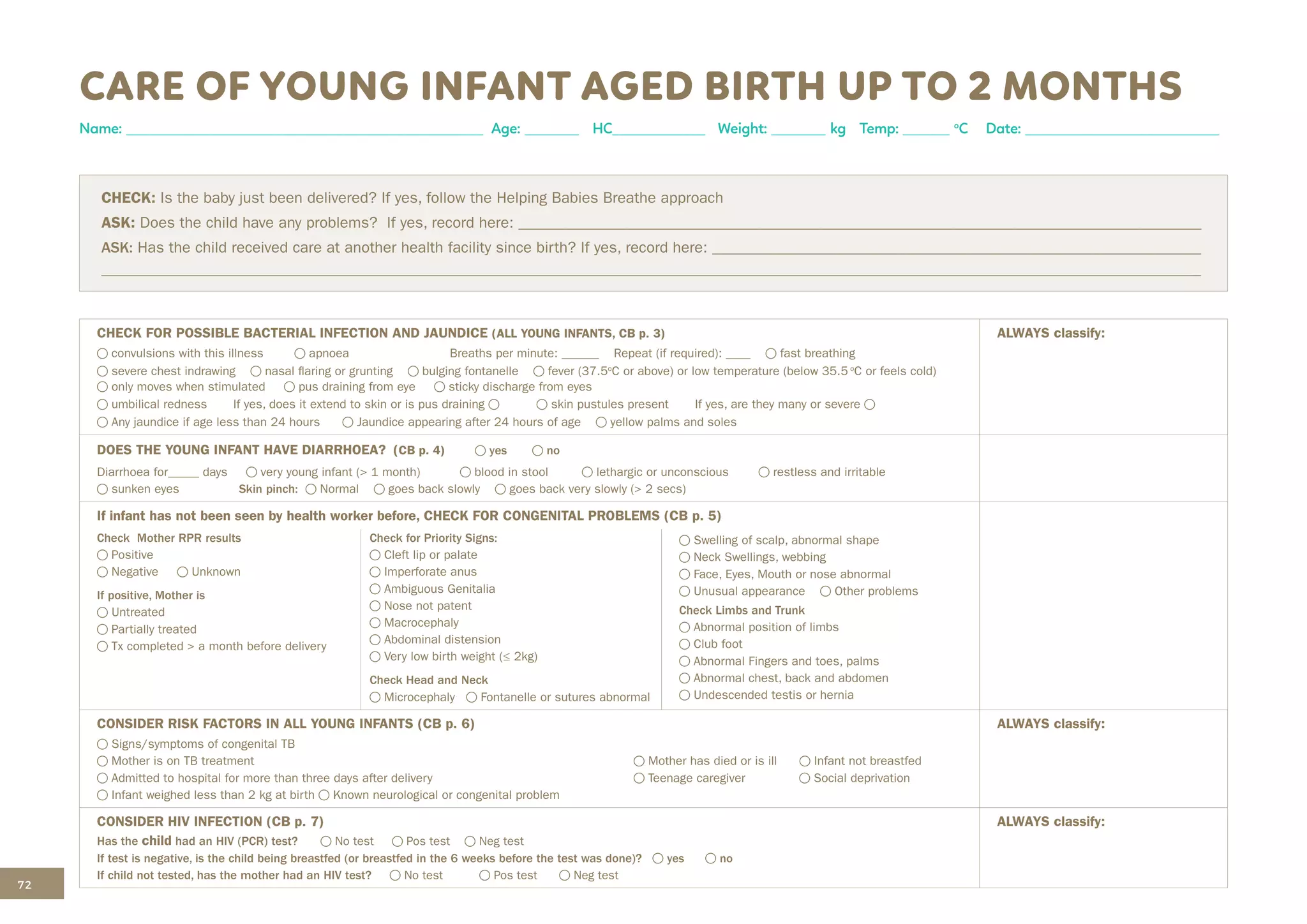 72
CHECK FOR POSSIBLE BACTERIAL INFECTION AND JAUNDICE (ALL YOUNG INFANTS, CB p. 3)
convulsions with this illness apnoea Breaths per minute: ______ Repeat (if required): ____ fast breathing
severe chest indrawing nasal flaring or grunting bulging fontanelle fever (37.5o
C or above) or low temperature (below 35.5 o
C or feels cold)
only moves when stimulated pus draining from eye sticky discharge from eyes
umbilical redness If yes, does it extend to skin or is pus draining skin pustules present If yes, are they many or severe
Any jaundice if age less than 24 hours Jaundice appearing after 24 hours of age yellow palms and soles
ALWAYS classify:
DOES THE YOUNG INFANT HAVE DIARRHOEA? (CB p. 4) yes no
Diarrhoea for_____ days very young infant (> 1 month) blood in stool lethargic or unconscious restless and irritable
sunken eyes Skin pinch: Normal goes back slowly goes back very slowly (> 2 secs)
If infant has not been seen by health worker before, CHECK FOR CONGENITAL PROBLEMS (CB p. 5)
Check Mother RPR results
Positive
Negative Unknown
If positive, Mother is
Untreated
Partially treated
Tx completed > a month before delivery
Check for Priority Signs:
Cleft lip or palate
Imperforate anus
Ambiguous Genitalia
Nose not patent
Macrocephaly
Abdominal distension
Very low birth weight (≤ 2kg)
Check Head and Neck
Microcephaly Fontanelle or sutures abnormal
Swelling of scalp, abnormal shape
Neck Swellings, webbing
Face, Eyes, Mouth or nose abnormal
Unusual appearance Other problems
Check Limbs and Trunk
Abnormal position of limbs
Club foot
Abnormal Fingers and toes, palms
Abnormal chest, back and abdomen
Undescended testis or hernia
CONSIDER RISK FACTORS IN ALL YOUNG INFANTS (CB p. 6) ALWAYS classify:
Signs/symptoms of congenital TB
Mother is on TB treatment
Admitted to hospital for more than three days after delivery
Infant weighed less than 2 kg at birth Known neurological or congenital problem
Mother has died or is ill Infant not breastfed
Teenage caregiver Social deprivation
CONSIDER HIV INFECTION (CB p. 7)
Has the child had an HIV (PCR) test? No test Pos test Neg test
If test is negative, is the child being breastfed (or breastfed in the 6 weeks before the test was done)? yes no
If child not tested, has the mother had an HIV test? No test Pos test Neg test
ALWAYS classify:
CARE OF YOUNG INFANT AGED BIRTH UP TO 2 MONTHS
Name: ______________________________________________ Age: _______ HC____________ Weight: _______ kg Temp: ______ o
C Date: _________________________
CHECK: Is the baby just been delivered? If yes, follow the Helping Babies Breathe approach
ASK: Does the child have any problems? If yes, record here: ________________________________________________________________________________________
ASK: Has the child received care at another health facility since birth? If yes, record here: _______________________________________________________________
______________________________________________________________________________________________________________________________________________
 