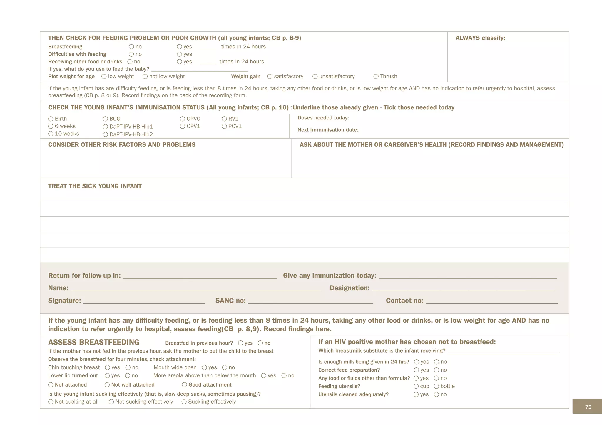 73
THEN CHECK FOR FEEDING PROBLEM OR POOR GROWTH (all young infants; CB p. 8-9)
Breastfeeding		 no yes ______ times in 24 hours
Difficulties with feeding no yes
Receiving other food or drinks no yes ______ times in 24 hours
If yes, what do you use to feed the baby? __________________________________
Plot weight for age low weight not low weight Weight gain satisfactory unsatisfactory Thrush
ALWAYS classify:
If the young infant has any difficulty feeding, or is feeding less than 8 times in 24 hours, taking any other food or drinks, or is low weight for age AND has no indication to refer urgently to hospital, assess
breastfeeding (CB p. 8 or 9). Record findings on the back of the recording form.
CHECK THE YOUNG INFANT’S IMMUNISATION STATUS (All young infants; CB p. 10) :Underline those already given - Tick those needed today
Birth
6 weeks
10 weeks
BCG
DaPT-IPV-HB-Hib1
DaPT-IPV-HB-Hib2
OPV0
OPV1
RV1
PCV1
Doses needed today:
Next immunisation date:
CONSIDER OTHER RISK FACTORS AND PROBLEMS ASK ABOUT THE MOTHER OR CAREGIVER’S HEALTH (RECORD FINDINGS AND MANAGEMENT)
TREAT THE SICK YOUNG INFANT
Return for follow-up in: ___________________________________________ Give any immunization today: __________________________________________________
Name: ______________________________________________________________________ Designation: ___________________________________________________
Signature: __________________________________ SANC no: ___________________________________ Contact no: _____________________________________
If the young infant has any difficulty feeding, or is feeding less than 8 times in 24 hours, taking any other food or drinks, or is low weight for age AND has no
indication to refer urgently to hospital, assess feeding(CB p. 8,9). Record findings here.
ASSESS BREASTFEEDING Breastfed in previous hour? yes no
If the mother has not fed in the previous hour, ask the mother to put the child to the breast
Observe the breastfeed for four minutes, check attachment:
Chin touching breast yes no Mouth wide open yes no
Lower lip turned out yes no More areola above than below the mouth yes no
Not attached Not well attached Good attachment
Is the young infant suckling effectively (that is, slow deep sucks, sometimes pausing)?
Not sucking at all Not suckling effectively Suckling effectively
If an HIV positive mother has chosen not to breastfeed:
Which breastmilk substitute is the infant receiving? _______________________________________
Is enough milk being given in 24 hrs? yes no
Correct feed preparation? yes no
Any food or fluids other than formula? yes no
Feeding utensils? cup bottle
Utensils cleaned adequately? yes no
 