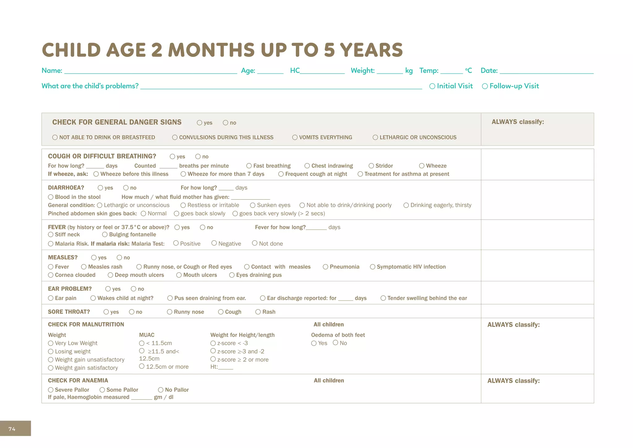 74
CHILD AGE 2 MONTHS UP TO 5 YEARS
Name: ______________________________________________ Age: _______ HC____________ Weight: _______ kg Temp: ______ o
C Date: _________________________
What are the child’s problems? ___________________________________________________________________________ Initial Visit Follow-up Visit
CHECK FOR GENERAL DANGER SIGNS yes no
NOT ABLE TO DRINK OR BREASTFEED CONVULSIONS DURING THIS ILLNESS VOMITS EVERYTHING LETHARGIC OR UNCONSCIOUS
ALWAYS classify:
COUGH OR DIFFICULT BREATHING? yes no
For how long? ______ days Counted ______ breaths per minute Fast breathing Chest indrawing Stridor Wheeze
If wheeze, ask: Wheeze before this illness Wheeze for more than 7 days Frequent cough at night Treatment for asthma at present
DIARRHOEA? yes no For how long? _____ days		
Blood in the stool How much / what fluid mother has given: _____________
General condition: Lethargic or unconscious Restless or irritable Sunken eyes Not able to drink/drinking poorly Drinking eagerly, thirsty
Pinched abdomen skin goes back: Normal goes back slowly goes back very slowly (> 2 secs)
FEVER (by history or feel or 37.5°C or above)? yes no Fever for how long?______­­­
_ days		
Stiff neck Bulging fontanelle
Malaria Risk. If malaria risk: Malaria Test: Positive Negative Not done
MEASLES? yes no
Fever Measles rash Runny nose, or Cough or Red eyes Contact with measles Pneumonia Symptomatic HIV infection
Cornea clouded Deep mouth ulcers Mouth ulcers Eyes draining pus
EAR PROBLEM? yes no
Ear pain Wakes child at night? Pus seen draining from ear. Ear discharge reported: for _____ days Tender swelling behind the ear
SORE THROAT? yes no Runny nose Cough Rash
CHECK FOR MALNUTRITION All children ALWAYS classify:
Weight
Very Low Weight
Losing weight
Weight gain unsatisfactory
Weight gain satisfactory
MUAC
< 11.5cm
≥11.5 and<
12.5cm
12.5cm or more
Weight for Height/length
z-score < -3
z-score ≥-3 and -2
z-score ≥ 2 or more
Ht:_____
Oedema of both feet
Yes No
CHECK FOR ANAEMIA All children
Severe Pallor Some Pallor No Pallor
If pale, Haemoglobin measured _______ gm / dl
ALWAYS classify:
 